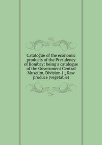 Catalogue of the economic products of the Presidency of Bombay: being a catalogue of the Government Central Museum, Division 1., Raw produce (vegetable)