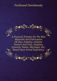 A Practical Treatise On The Raw Materials And Fabrication Of Glue, Gelatine, Gelatine Veneers And Foils, Isinglass, Cements, Pastes, Mucilages, Etc: Based Upon Actual Experience