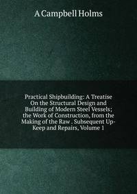 Practical Shipbuilding: A Treatise On the Structural Design and Building of Modern Steel Vessels; the Work of Construction, from the Making of the Raw . Subsequent Up-Keep and Repairs, Volume 1