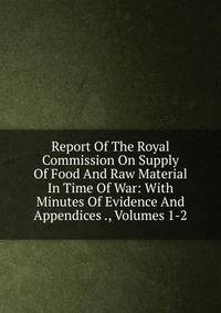 Report Of The Royal Commission On Supply Of Food And Raw Material In Time Of War: With Minutes Of Evidence And Appendices ., Volumes 1-2