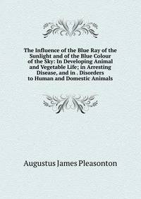The Influence of the Blue Ray of the Sunlight and of the Blue Colour of the Sky: In Developing Animal and Vegetable Life; in Arresting Disease, and in . Disorders to Human and Domestic Animals