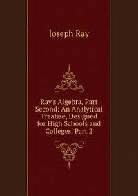 Ray's Algebra, Part Second: An Analytical Treatise, Designed for High Schools and Colleges, Part 2