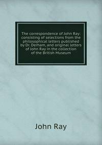 The correspondence of John Ray: consisting of selections from the philosophical letters published by Dr. Derham, and original letters of John Ray in the collection of the British Museum