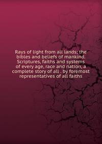 Rays of light from all lands; the bibles and beliefs of mankind. Scriptures, faiths and systems of every age, race and nation, a complete story of all . by foremost representatives of all faiths