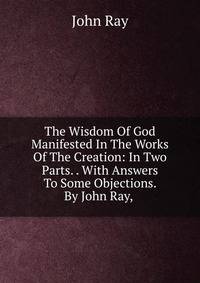 The Wisdom Of God Manifested In The Works Of The Creation: In Two Parts. . With Answers To Some Objections. By John Ray, .