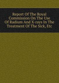 Report Of The Royal Commission On The Use Of Radium And X-rays In The Treatment Of The Sick, Etc.
