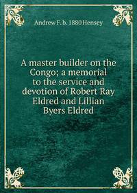 A master builder on the Congo; a memorial to the service and devotion of Robert Ray Eldred and Lillian Byers Eldred