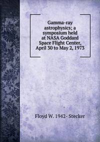 Gamma-ray astrophysics; a symposium held at NASA Goddard Space Flight Center, April 30 to May 2, 1973