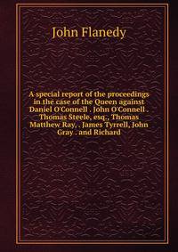 A special report of the proceedings in the case of the Queen against Daniel O'Connell . John O'Connell . Thomas Steele, esq., Thomas Matthew Ray, . James Tyrrell, John Gray . and Richard