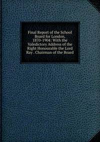 Final Report of the School Board for London, 1870-1904: With the Valedictory Address of the Right Honourable the Lord Ray . Chairman of the Board