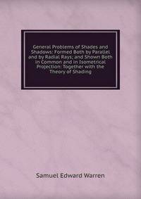 General Problems of Shades and Shadows: Formed Both by Parallel and by Radial Rays; and Shown Both in Common and in Isometrical Projection: Together with the Theory of Shading