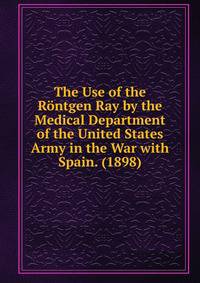 The Use of the Rontgen Ray by the Medical Department of the United States Army in the War with Spain. (1898)