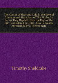 The Causes of Heat and Cold in the Several Climates and Situations of This Globe, So Far As They Depend Upon the Rays of the Sun: Considered in Order . May Be Nearly Ascertained by a Thermomete