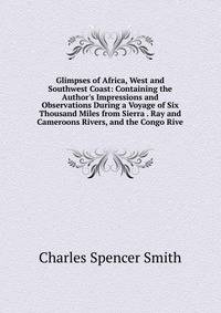Glimpses of Africa, West and Southwest Coast: Containing the Author's Impressions and Observations During a Voyage of Six Thousand Miles from Sierra . Ray and Cameroons Rivers, and the Congo Rive