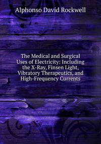The Medical and Surgical Uses of Electricity: Including the X-Ray, Finsen Light, Vibratory Therapeutics, and High-Frequency Currents