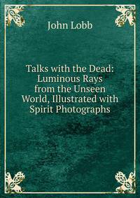 Talks with the Dead: Luminous Rays from the Unseen World, Illustrated with Spirit Photographs