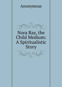 Nora Ray, the Child Medium: A Spiritualistic Story