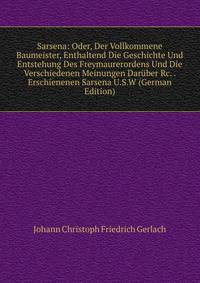Sarsena: Oder, Der Vollkommene Baumeister, Enthaltend Die Geschichte Und Entstehung Des Freymaurerordens Und Die Verschiedenen Meinungen Dar?ber Rc. . Erschienenen Sarsena U.S.W (German Edition)