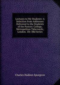 Lectures to My Students: A Selection from Addresses Delivered to the Students of the Pastors' College, Metropolitan Tabernacle, London. 1St-3Rd Series