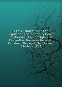 By-Laws, Orders, Rules and Regulations of the Trinity House of Montreal: Earl of Elgin and Kincardine, Governor General : Ordained 2Nd April, Sanctioned 3Rd May, 1853