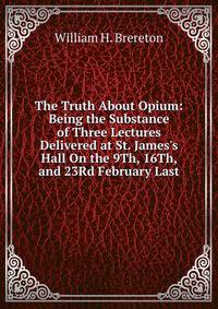 The Truth About Opium: Being the Substance of Three Lectures Delivered at St. James's Hall On the 9Th, 16Th, and 23Rd February Last