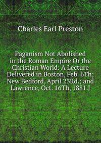 Paganism Not Abolished in the Roman Empire Or the Christian World: A Lecture Delivered in Boston, Feb. 6Th; New Bedford, April 23Rd.; and Lawrence, Oct. 16Th, 1881.J