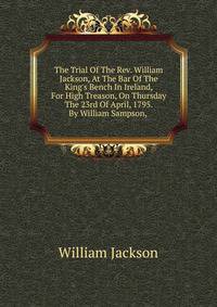 The Trial Of The Rev. William Jackson, At The Bar Of The King's Bench In Ireland, For High Treason, On Thursday The 23rd Of April, 1795. By William Sampson, .