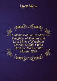 A Memoir of Louisa Maw: Daughter of Thomas and Lucy Maw, of Needham Market, Suffolk ; Who Died the 16Th of 3Rd Month, 1828