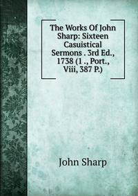 The Works Of John Sharp: Sixteen Casuistical Sermons . 3rd Ed., 1738 (1 ., Port., Viii, 387 P.)