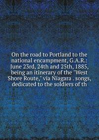 On the road to Portland to the national encampment, G.A.R.: June 23rd, 24th and 25th, 1885, being an itinerary of the "West Shore Route," via Niagara . songs, dedicated to the soldiers of th