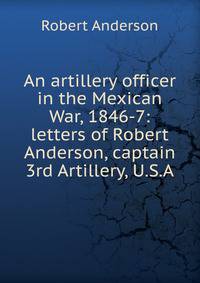 An artillery officer in the Mexican War, 1846-7: letters of Robert Anderson, captain 3rd Artillery, U.S.A.