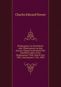 Shakespeare on horseback; and, Shakespeare no dog fancier. Papers read before the Stratford-upon-Avon Shakespeare Club, March 3rd, 1887, and January 11th, 1892