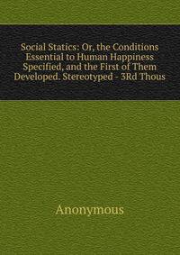 Social Statics: Or, the Conditions Essential to Human Happiness Specified, and the First of Them Developed. Stereotyped - 3Rd Thous