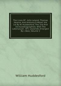 The Lives Of . John Leland, Thomas Hearne, And Anthony A Wood. the 1st By W. Huddesford, The 2nd And 3rd Autobiographies. With The Laboryouse . Of J. Leylande, Enlarged By J. Bale, Volume 2