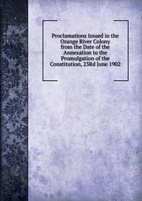 Proclamations Issued in the Orange River Colony from the Date of the Annexation to the Promulgation of the Constitution, 23Rd June 1902