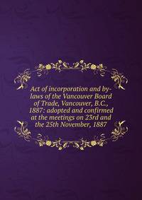 Act of incorporation and by-laws of the Vancouver Board of Trade, Vancouver, B.C., 1887: adopted and confirmed at the meetings on 23rd and the 25th November, 1887