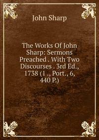 The Works Of John Sharp: Sermons Preached . With Two Discourses . 3rd Ed., 1738 (1 ., Port., 6, 440 P.)