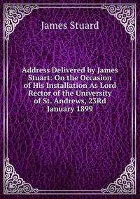 Address Delivered by James Stuart: On the Occasion of His Installation As Lord Rector of the University of St. Andrews, 23Rd January 1899