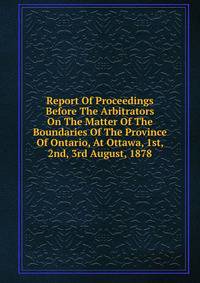 Report Of Proceedings Before The Arbitrators On The Matter Of The Boundaries Of The Province Of Ontario, At Ottawa, 1st, 2nd, 3rd August, 1878