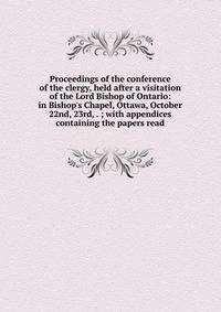 Proceedings of the conference of the clergy, held after a visitation of the Lord Bishop of Ontario: in Bishop's Chapel, Ottawa, October 22nd, 23rd, . ; with appendices containing the papers read