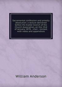 Sacramental confession and priestly absolution: a lecture delivered before the Exeter branch of the Church Association, on the 23rd of January, 1878, . chair ; revised, with notes and appendices