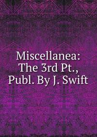 Miscellanea: The 3rd Pt., Publ. By J. Swift