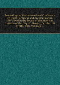 Proceedings of the International Conference On Plant Hardiness and Acclimatization, 1907: Held in the Rooms of the American Institute of the City of . Garden, October 1St to 3Rd, 1907, Volumes 1-
