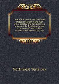 Laws of the territory of the United States northwest of the river Ohio: adopted and published at a session of the legislature begun in the town of . the 23rd day of April in the year of Our Lord