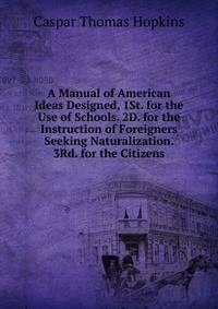 A Manual of American Ideas Designed, 1St. for the Use of Schools. 2D. for the Instruction of Foreigners Seeking Naturalization. 3Rd. for the Citizens