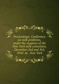 Proceedings: Conference on milk problems, under the auspices of the New York milk committee, December 2nd and 3rd, 1910. At . New York
