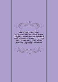 The White Slave Trade: Transactions of the International Congress On the White Slave Trade, Held in London On the 21St, 22Nd and 23Rd of June, 1899, . of the National Vigilance Association