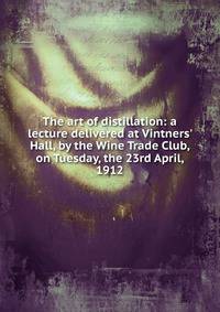 The art of distillation: a lecture delivered at Vintners' Hall, by the Wine Trade Club, on Tuesday, the 23rd April, 1912