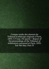 Compte rendu des s?ances du Tribunal d'arbitrage si?geant ? Paris, 1893: 3-9 mai. IVe partie = Report of the proceedings of the Tribunal of Arbitration convened at Paris, 1893: 3rd-9th May. Part IV