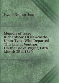 Memoir of Isaac Richardson: Of Newcastle-Upon-Tyne, Who Departed This Life at Ventnor, On the Isle of Wight, Fifth Month 3Rd, 1840